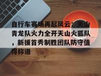 贝博体育-自行车赛场再起风云：天山青龙队火力全开天山火狐队，新援首秀制胜团队防守值得称道(四驱兄弟胜利队对战银狐队)